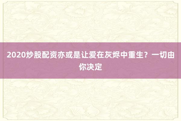 2020炒股配资亦或是让爱在灰烬中重生？一切由你决定