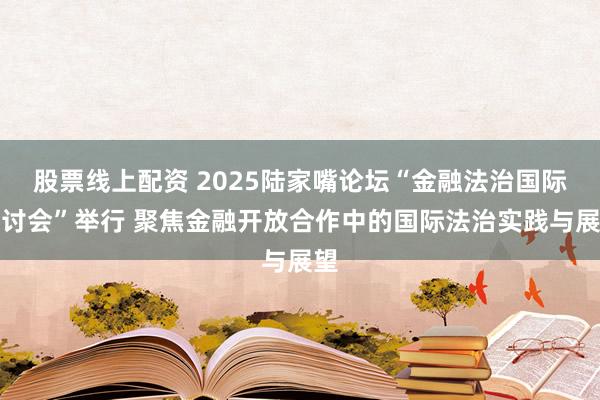 股票线上配资 2025陆家嘴论坛“金融法治国际研讨会”举行 聚焦金融开放合作中的国际法治实践与展望