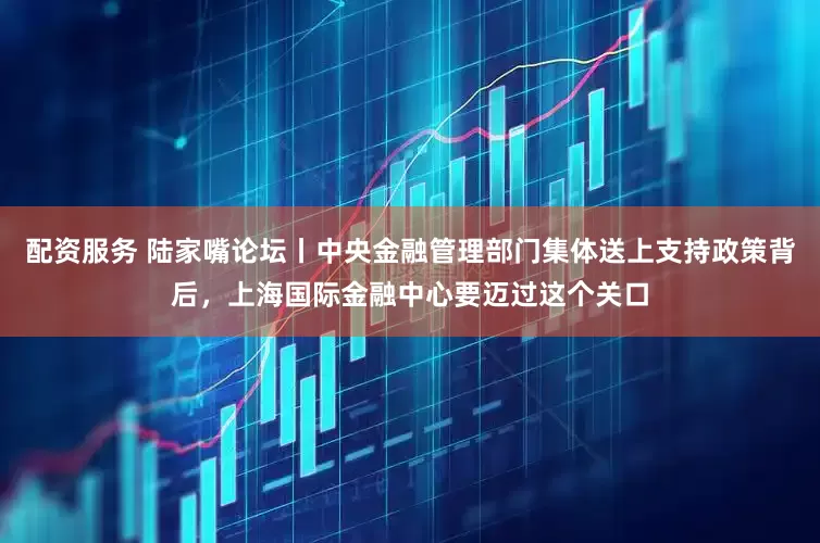 配资服务 陆家嘴论坛丨中央金融管理部门集体送上支持政策背后，上海国际金融中心要迈过这个关口