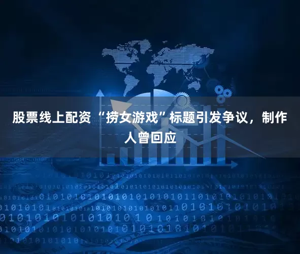 股票线上配资 “捞女游戏”标题引发争议，制作人曾回应