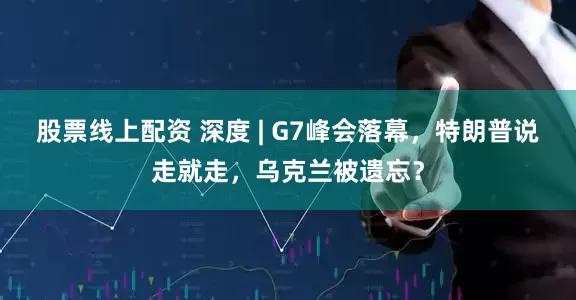 股票线上配资 深度 | G7峰会落幕，特朗普说走就走，乌克兰被遗忘？