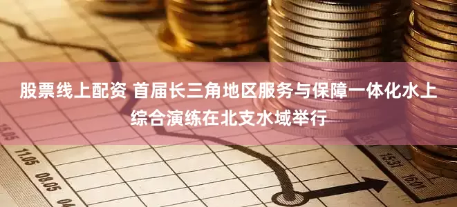 股票线上配资 首届长三角地区服务与保障一体化水上综合演练在北支水域举行