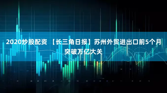 2020炒股配资 【长三角日报】苏州外贸进出口前5个月突破万亿大关