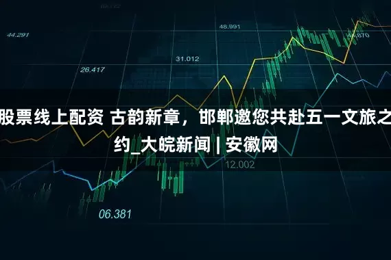 股票线上配资 古韵新章，邯郸邀您共赴五一文旅之约_大皖新闻 | 安徽网