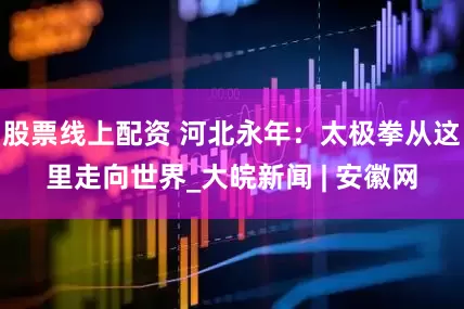 股票线上配资 河北永年：太极拳从这里走向世界_大皖新闻 | 安徽网