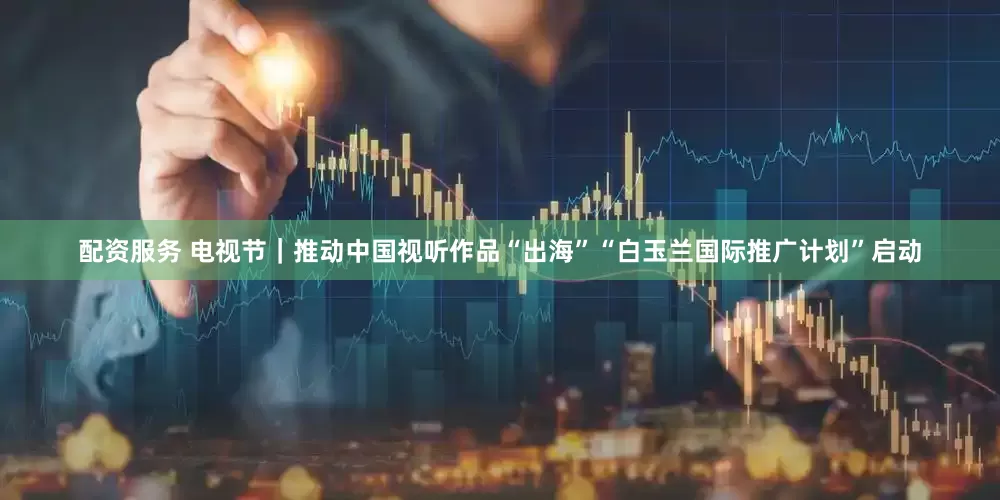 配资服务 电视节｜推动中国视听作品“出海”“白玉兰国际推广计划”启动