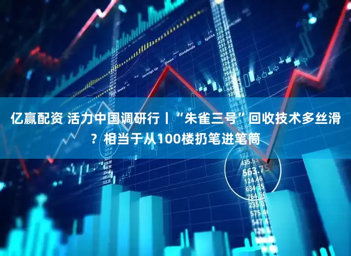 亿赢配资 活力中国调研行丨“朱雀三号”回收技术多丝滑？相当于从100楼扔笔进笔筒