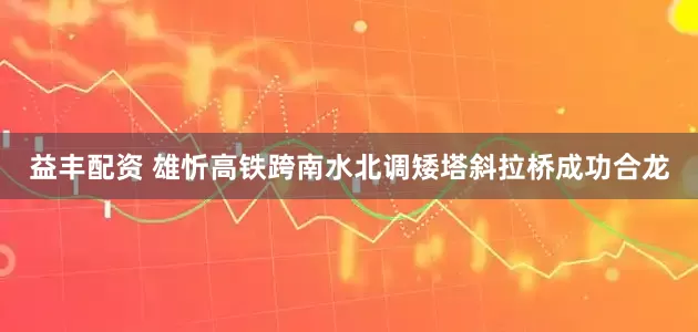 益丰配资 雄忻高铁跨南水北调矮塔斜拉桥成功合龙