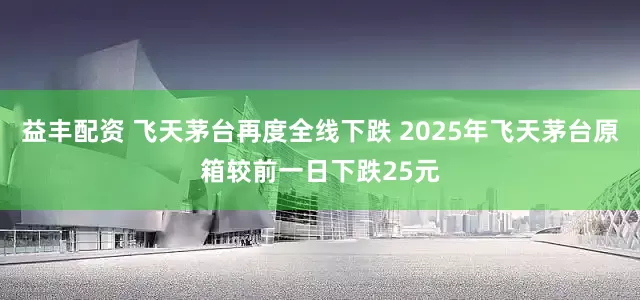 益丰配资 飞天茅台再度全线下跌 2025年飞天茅台原箱较前一日下跌25元