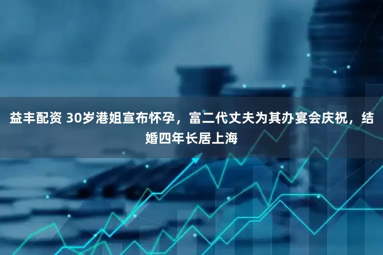 益丰配资 30岁港姐宣布怀孕，富二代丈夫为其办宴会庆祝，结婚四年长居上海