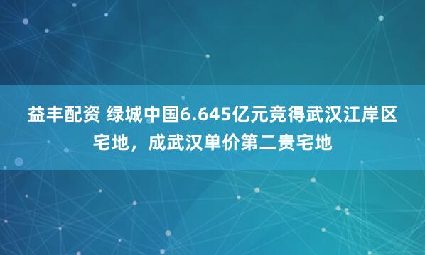 益丰配资 绿城中国6.645亿元竞得武汉江岸区宅地，成武汉单价第二贵宅地