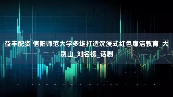 益丰配资 信阳师范大学多维打造沉浸式红色廉洁教育_大别山_刘名榜_话剧