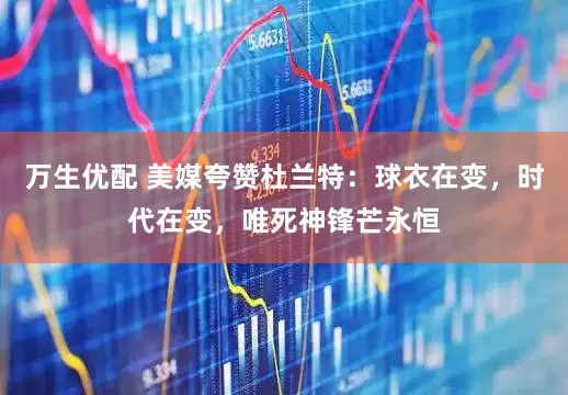 万生优配 美媒夸赞杜兰特：球衣在变，时代在变，唯死神锋芒永恒