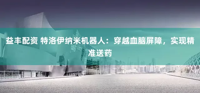 益丰配资 特洛伊纳米机器人：穿越血脑屏障，实现精准送药
