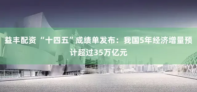 益丰配资 “十四五”成绩单发布：我国5年经济增量预计超过35万亿元