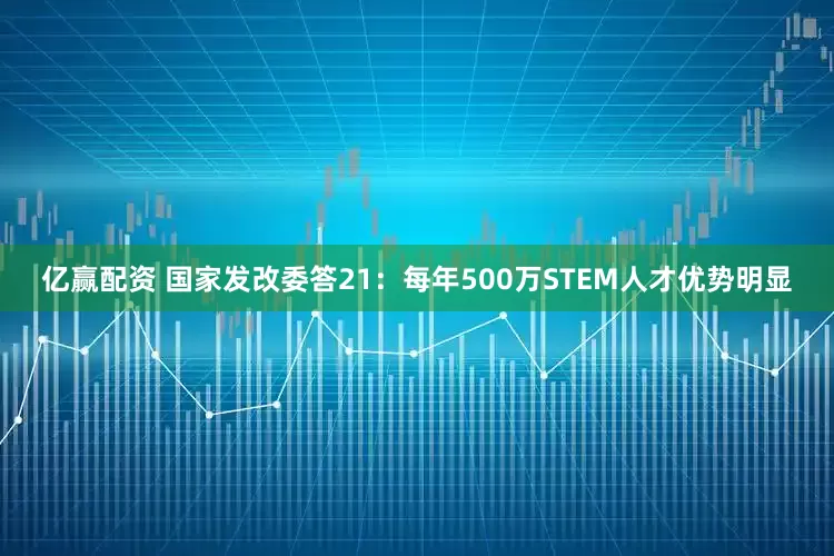 亿赢配资 国家发改委答21：每年500万STEM人才优势明显