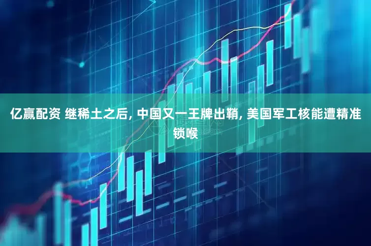 亿赢配资 继稀土之后, 中国又一王牌出鞘, 美国军工核能遭精准锁喉