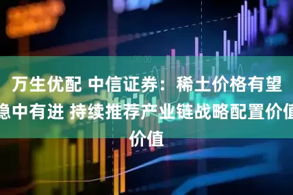 万生优配 中信证券：稀土价格有望稳中有进 持续推荐产业链战略配置价值