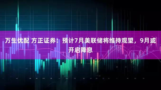 万生优配 方正证券：预计7月美联储将维持观望，9月或开启降息