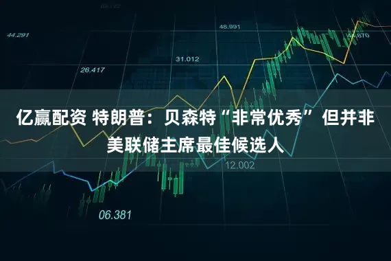 亿赢配资 特朗普：贝森特“非常优秀” 但并非美联储主席最佳候选人