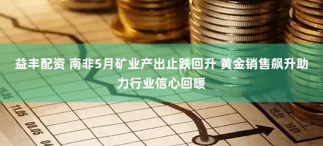 益丰配资 南非5月矿业产出止跌回升 黄金销售飙升助力行业信心回暖