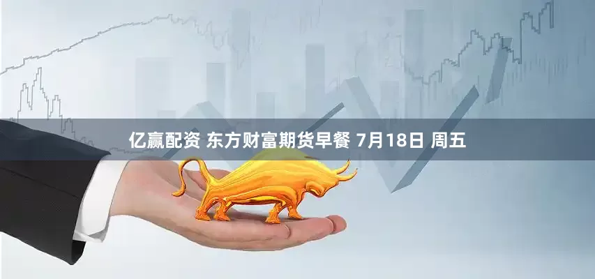 亿赢配资 东方财富期货早餐 7月18日 周五