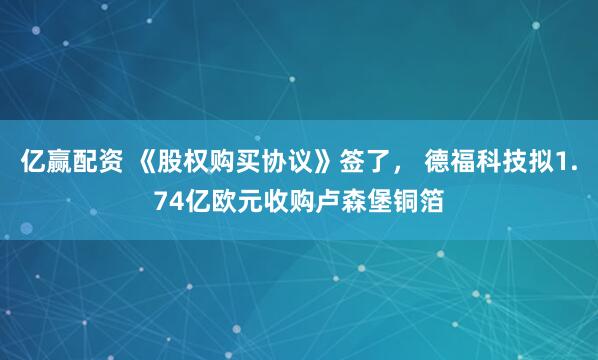 亿赢配资 《股权购买协议》签了， 德福科技拟1.74亿欧元收购卢森堡铜箔