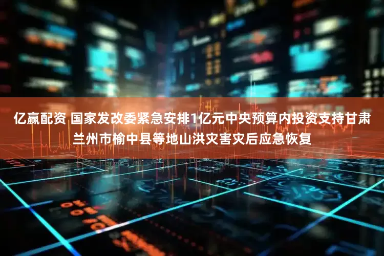亿赢配资 国家发改委紧急安排1亿元中央预算内投资支持甘肃兰州市榆中县等地山洪灾害灾后应急恢复