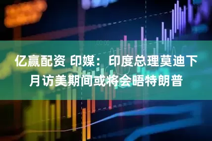 亿赢配资 印媒：印度总理莫迪下月访美期间或将会晤特朗普