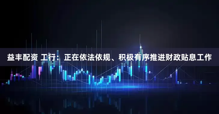 益丰配资 工行：正在依法依规、积极有序推进财政贴息工作
