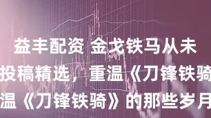 益丰配资 金戈铁马从未远去！玩家投稿精选，重温《刀锋铁骑》的那些岁月