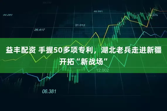 益丰配资 手握50多项专利，湖北老兵走进新疆开拓“新战场”