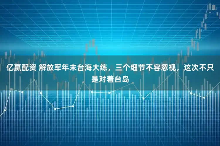 亿赢配资 解放军年末台海大练，三个细节不容忽视，这次不只是对着台岛