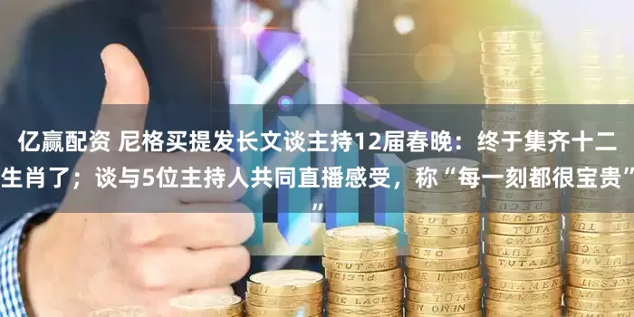 亿赢配资 尼格买提发长文谈主持12届春晚：终于集齐十二生肖了；谈与5位主持人共同直播感受，称“每一刻都很宝贵”