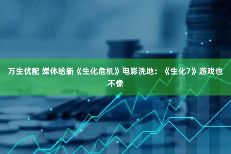 万生优配 媒体给新《生化危机》电影洗地：《生化7》游戏也不像