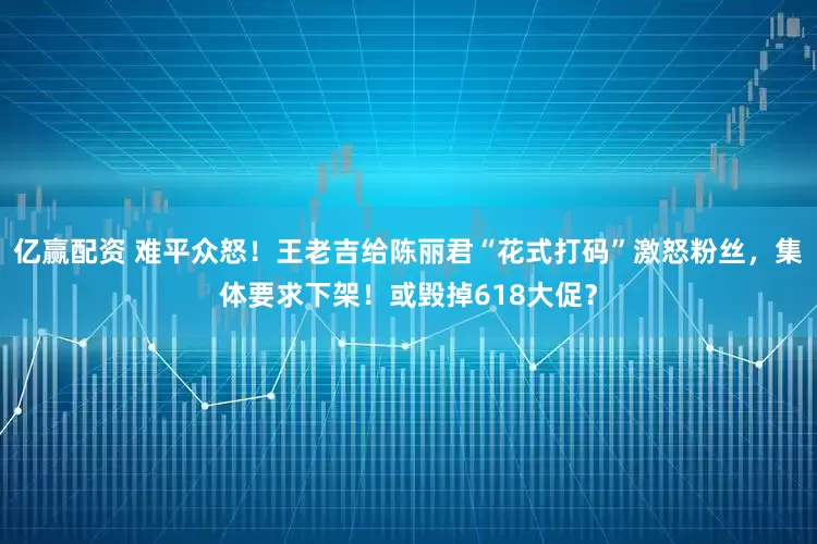 亿赢配资 难平众怒！王老吉给陈丽君“花式打码”激怒粉丝，集体要求下架！或毁掉618大促？
