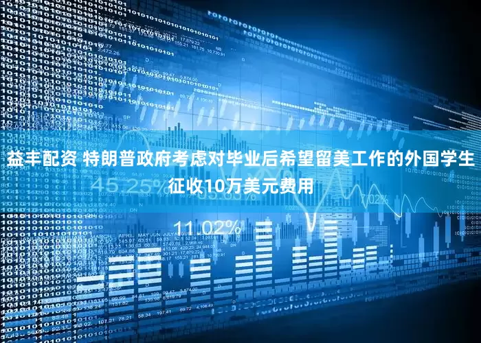 益丰配资 特朗普政府考虑对毕业后希望留美工作的外国学生征收10万美元费用
